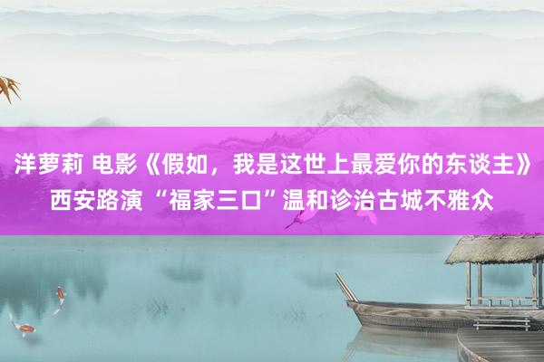 洋萝莉 电影《假如，我是这世上最爱你的东谈主》西安路演 “福家三口”温和诊治古城不雅众