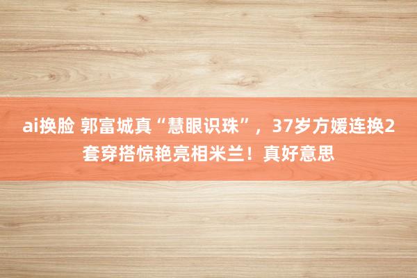ai换脸 郭富城真“慧眼识珠”，37岁方媛连换2套穿搭惊艳亮相米兰！真好意思