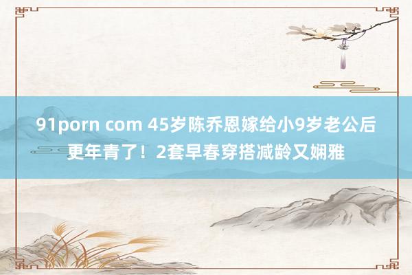 91porn com 45岁陈乔恩嫁给小9岁老公后更年青了！2套早春穿搭减龄又娴雅