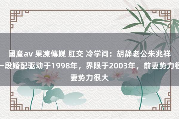 國產av 果凍傳媒 肛交 冷学问：胡静老公朱兆祥第一段婚配驱动于1998年，界限于2003年，前妻势力很大