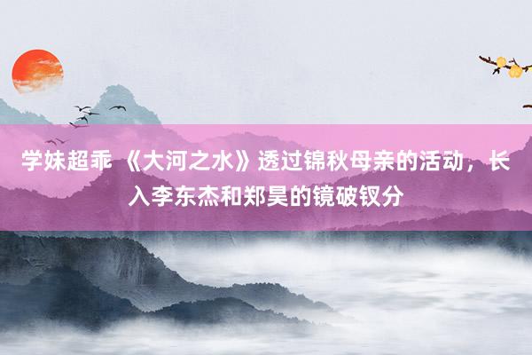 学妹超乖 《大河之水》透过锦秋母亲的活动，长入李东杰和郑昊的镜破钗分