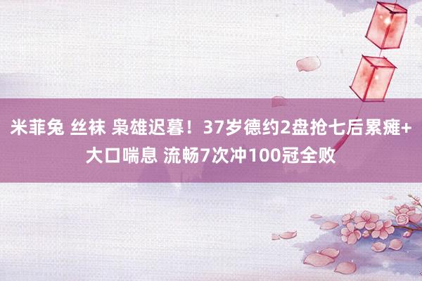 米菲兔 丝袜 枭雄迟暮！37岁德约2盘抢七后累瘫+大口喘息 流畅7次冲100冠全败