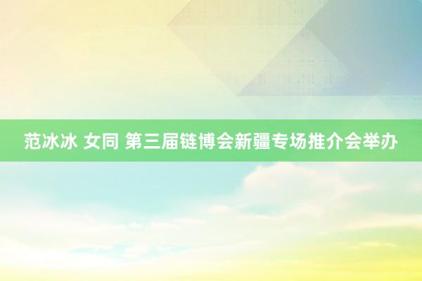 范冰冰 女同 第三届链博会新疆专场推介会举办