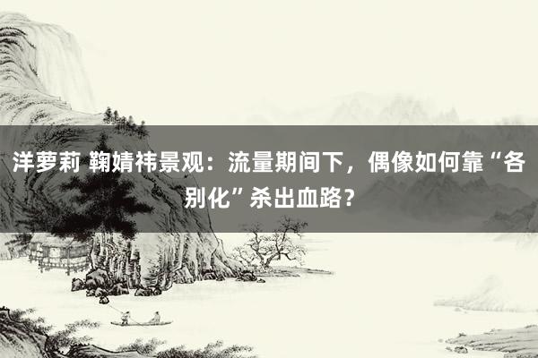 洋萝莉 鞠婧祎景观：流量期间下，偶像如何靠“各别化”杀出血路？