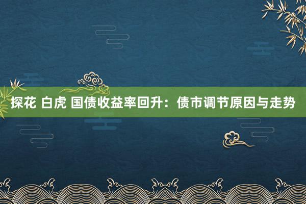 探花 白虎 国债收益率回升：债市调节原因与走势