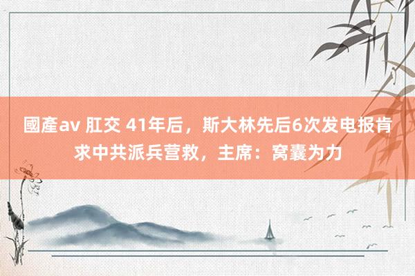 國產av 肛交 41年后，斯大林先后6次发电报肯求中共派兵营救，主席：窝囊为力