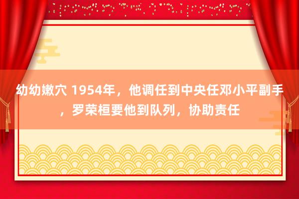 幼幼嫩穴 1954年，他调任到中央任邓小平副手，罗荣桓要他到队列，协助责任