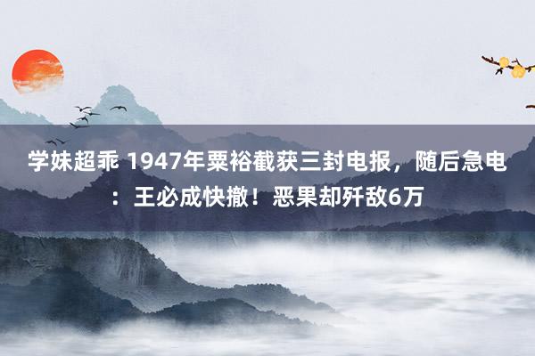 学妹超乖 1947年粟裕截获三封电报，随后急电：王必成快撤！恶果却歼敌6万