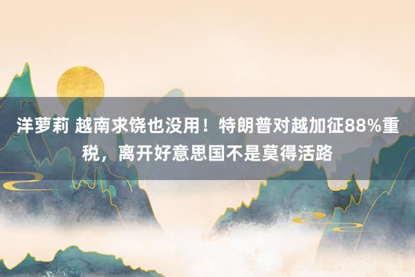 洋萝莉 越南求饶也没用！特朗普对越加征88%重税，离开好意思国不是莫得活路