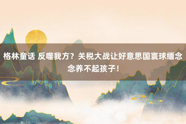 格林童话 反噬我方？关税大战让好意思国寰球缅念念养不起孩子！