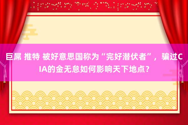 巨屌 推特 被好意思国称为“完好潜伏者”，骗过CIA的金无怠如何影响天下地点？