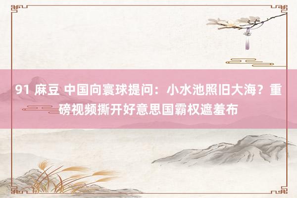 91 麻豆 中国向寰球提问：小水池照旧大海？重磅视频撕开好意思国霸权遮羞布