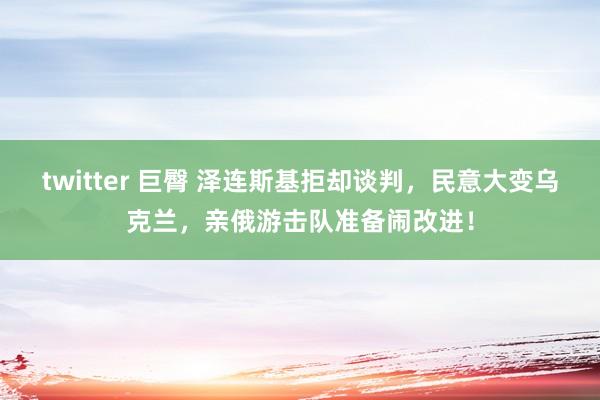 twitter 巨臀 泽连斯基拒却谈判，民意大变乌克兰，亲俄游击队准备闹改进！