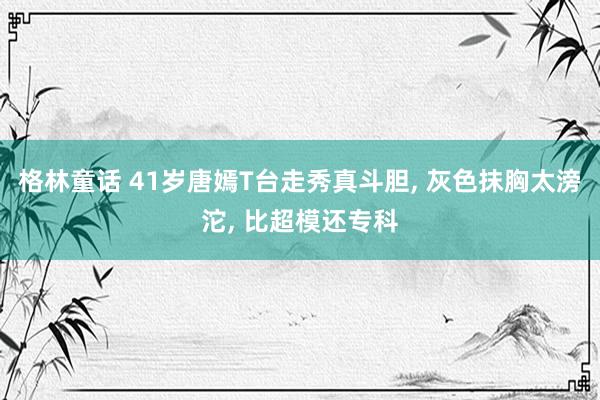 格林童话 41岁唐嫣T台走秀真斗胆， 灰色抹胸太滂沱， 比超模还专科