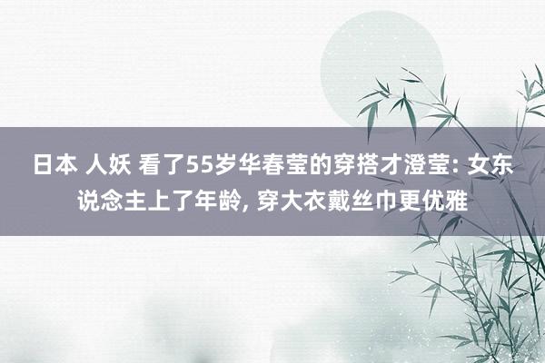 日本 人妖 看了55岁华春莹的穿搭才澄莹: 女东说念主上了年龄， 穿大衣戴丝巾更优雅