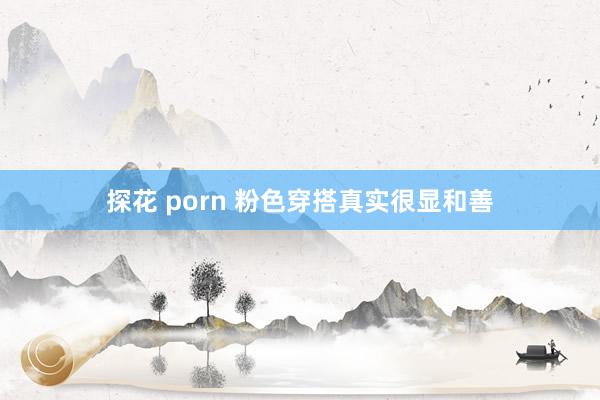 探花 porn 粉色穿搭真实很显和善