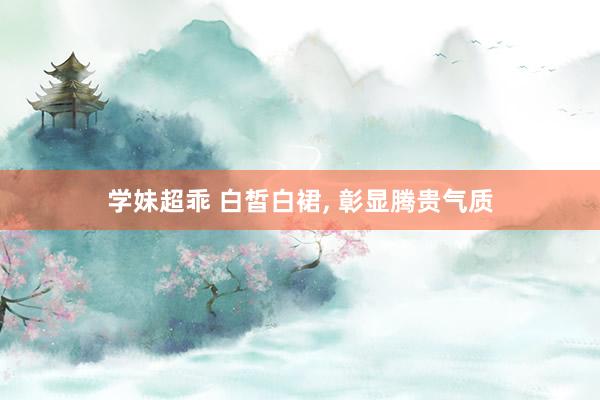 学妹超乖 白皙白裙， 彰显腾贵气质