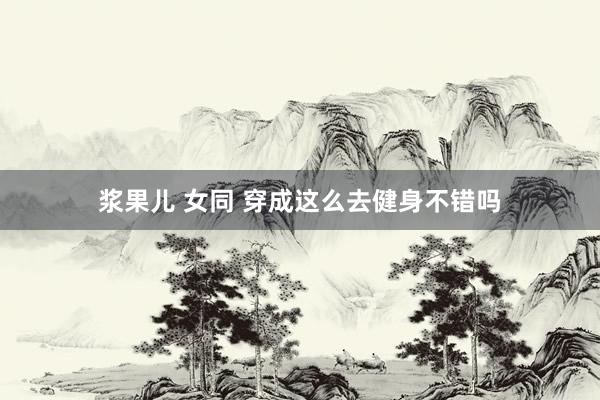 浆果儿 女同 穿成这么去健身不错吗