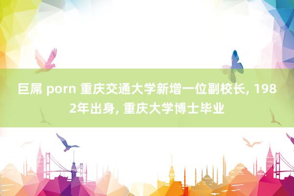 巨屌 porn 重庆交通大学新增一位副校长， 1982年出身， 重庆大学博士毕业