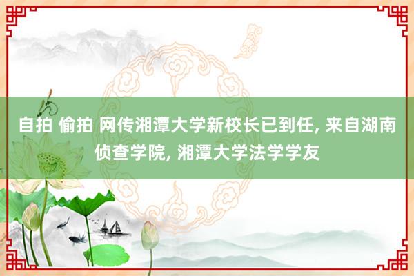 自拍 偷拍 网传湘潭大学新校长已到任， 来自湖南侦查学院， 湘潭大学法学学友