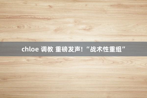 chloe 调教 重磅发声! “战术性重组”