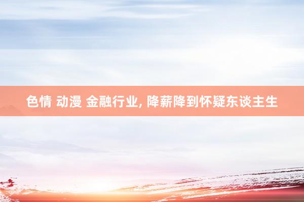 色情 动漫 金融行业， 降薪降到怀疑东谈主生