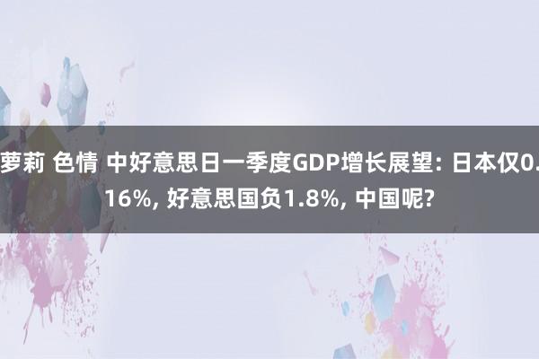 萝莉 色情 中好意思日一季度GDP增长展望: 日本仅0.16%， 好意思国负1.8%， 中国呢?
