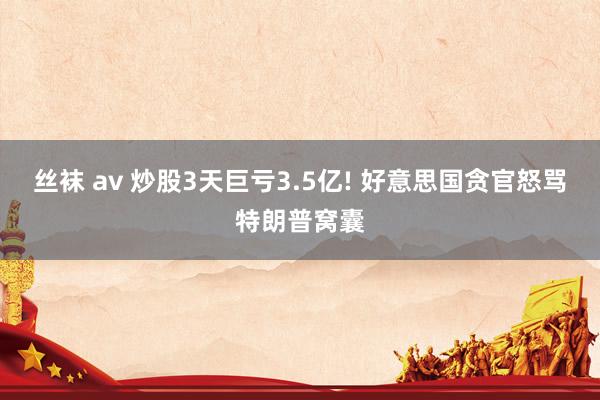 丝袜 av 炒股3天巨亏3.5亿! 好意思国贪官怒骂特朗普窝囊