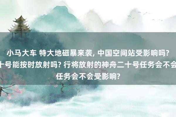 小马大车 特大地磁暴来袭， 中国空间站受影响吗? 神舟二十号能按时放射吗? 行将放射的神舟二十号任务会不会受影响?