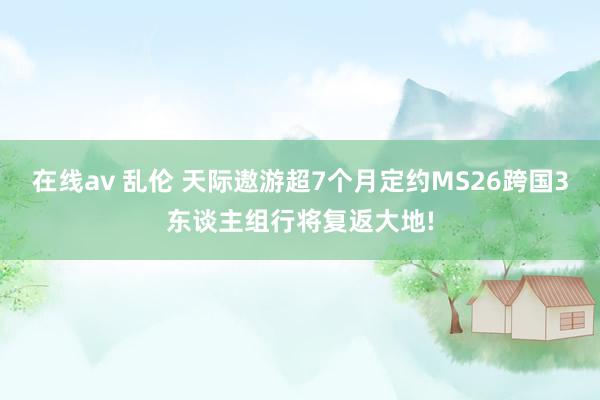 在线av 乱伦 天际遨游超7个月定约MS26跨国3东谈主组行将复返大地!