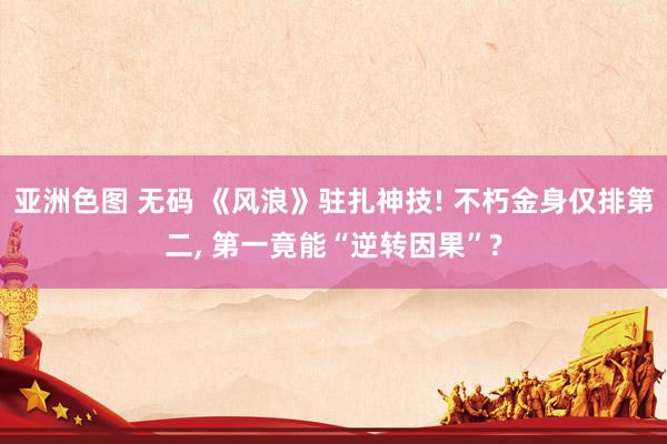亚洲色图 无码 《风浪》驻扎神技! 不朽金身仅排第二， 第一竟能“逆转因果”?
