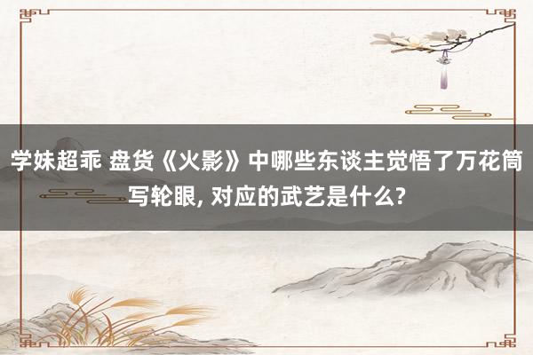 学妹超乖 盘货《火影》中哪些东谈主觉悟了万花筒写轮眼， 对应的武艺是什么?