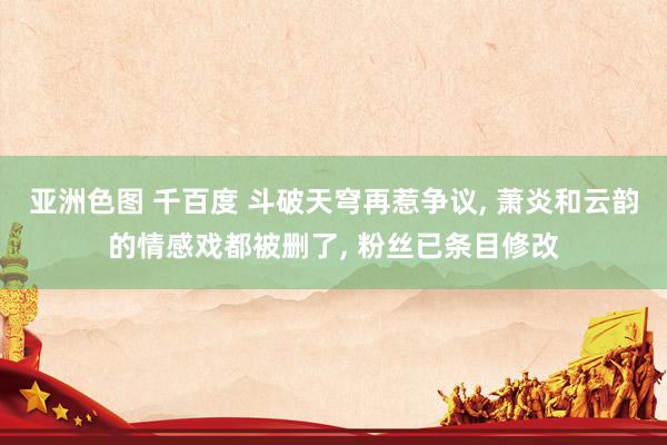 亚洲色图 千百度 斗破天穹再惹争议， 萧炎和云韵的情感戏都被删了， 粉丝已条目修改