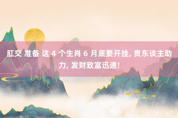 肛交 准备 这 4 个生肖 6 月底要开挂， 贵东谈主助力， 发财致富迅速!