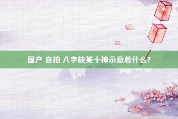 国产 自拍 八字缺某十神示意着什么?