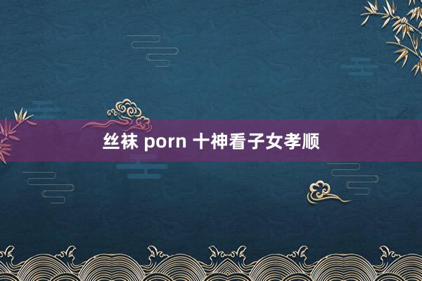 丝袜 porn 十神看子女孝顺