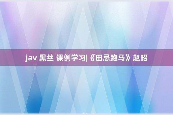 jav 黑丝 课例学习|《田忌跑马》赵昭