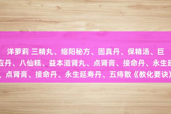 洋萝莉 三精丸、缩阳秘方、固真丹、保精汤、巨人九气汤、三仙丸、妙应丹、八仙糕、益本滋肾丸、点肾膏、接命丹、永生延寿丹、五痔散《教化要诀》