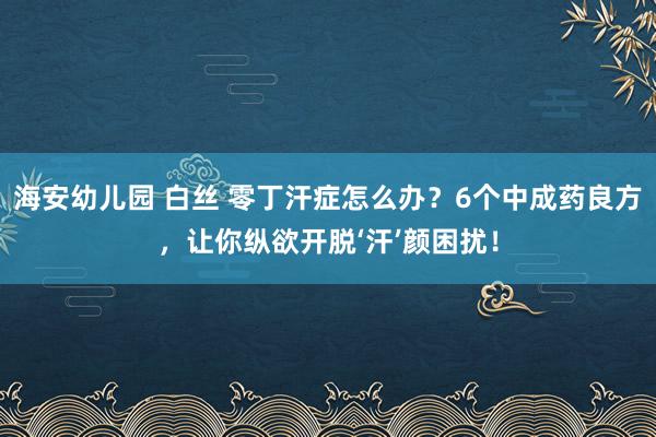 海安幼儿园 白丝 零丁汗症怎么办？6个中成药良方，让你纵欲开脱‘汗’颜困扰！