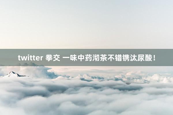 twitter 拳交 一味中药沏茶不错镌汰尿酸！