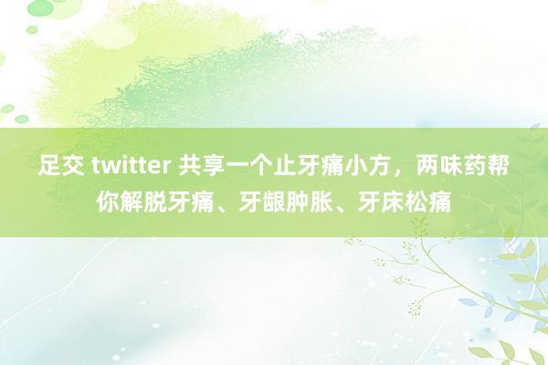 足交 twitter 共享一个止牙痛小方，两味药帮你解脱牙痛、牙龈肿胀、牙床松痛