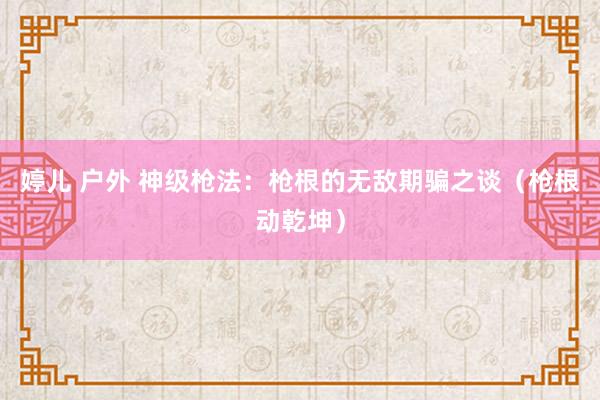 婷儿 户外 神级枪法：枪根的无敌期骗之谈（枪根动乾坤）