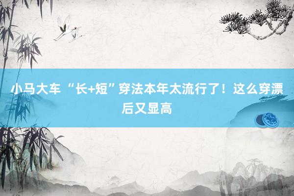 小马大车 “长+短”穿法本年太流行了！这么穿漂后又显高