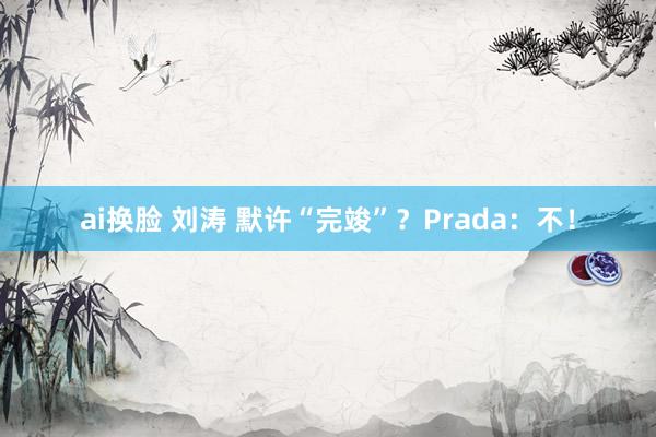 ai换脸 刘涛 默许“完竣”？Prada：不！