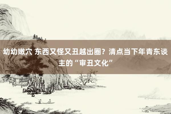 幼幼嫩穴 东西又怪又丑越出圈？清点当下年青东谈主的“审丑文化”