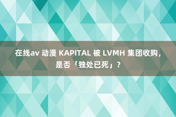 在线av 动漫 KAPITAL 被 LVMH 集团收购，是否「独处已死」？