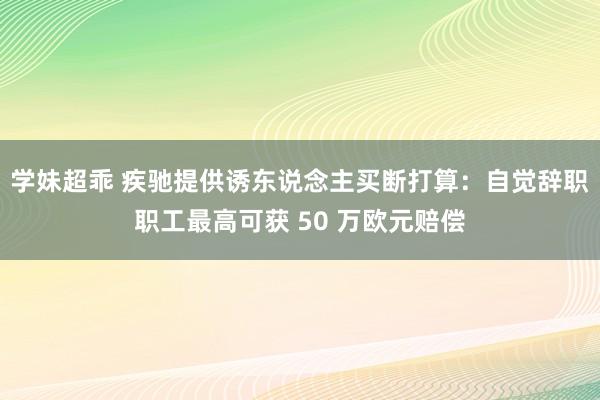 学妹超乖 疾驰提供诱东说念主买断打算：自觉辞职职工最高可获 50 万欧元赔偿